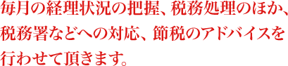 毎月の経理状況の把握、税務処理のほか、税務署などへの対応、節税のアドバイスを行わせて頂きます。