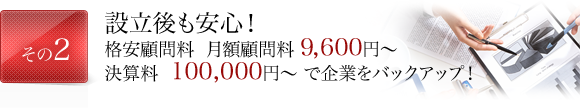 設立後も安心！格安顧問料 月額顧問料 9, 600円～決算料  100,000円～ で企業をバックアップ！ 