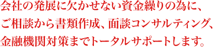 会社の発展に欠かせない資金繰りの為に、ご相談から書類作成、面談コンサルティング、金融機関対策までトータルサポートします。